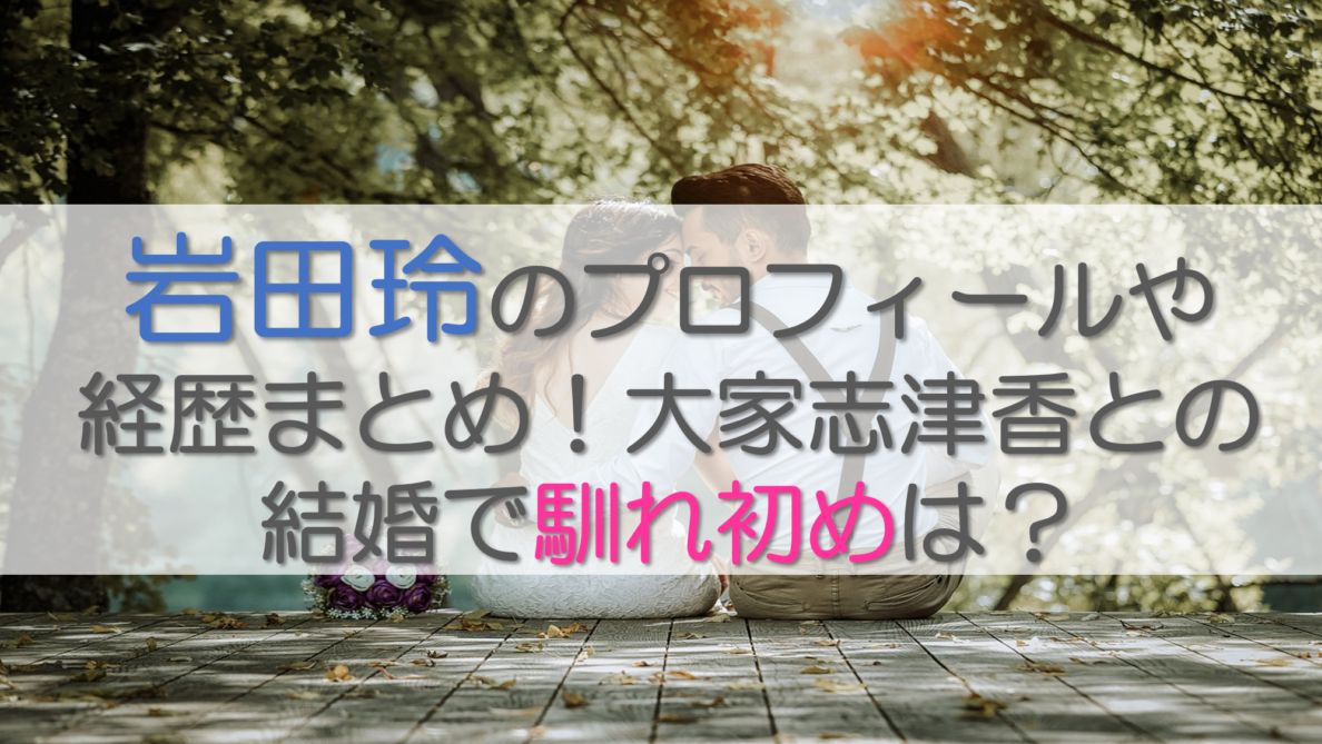 岩田玲のプロフィールや経歴まとめ！大家志津香との結婚で馴れ初めは？