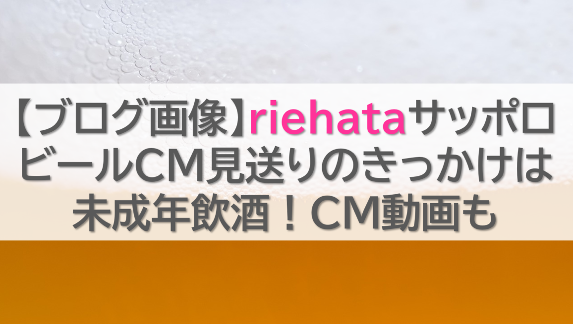 【ブログ画像】riehataサッポロビールCM見送りのきっかけは未成年飲酒！CM動画も